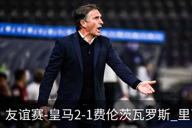 友谊赛-皇马2-1费伦茨瓦罗斯 里瓦斯建功埃斯皮破门巴尔韦德助攻