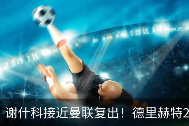 谢什科接近曼联复出！德里赫特254天后重返训练，仍未可回归赛场
